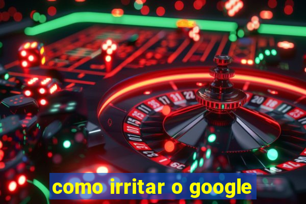 como irritar o google